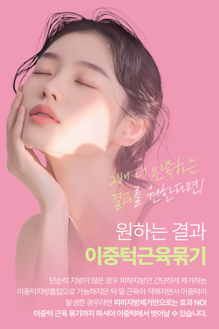 2배 더 만족하는 결과를 원한다면! 원하는 결과 이중턱근육묶기 단순히 지방이 많은 경우 피하지방만 간단하게 제거하는 이중턱지방흡입으로 가능하지만 턱 밑 근육이 약해지면서 이중턱이 발생한 경우라면 피하지방제거만으로는 효과 NO! 이중턱 근육 묶기까지 하셔야 이중턱에서 벗어날 수 있습니다.