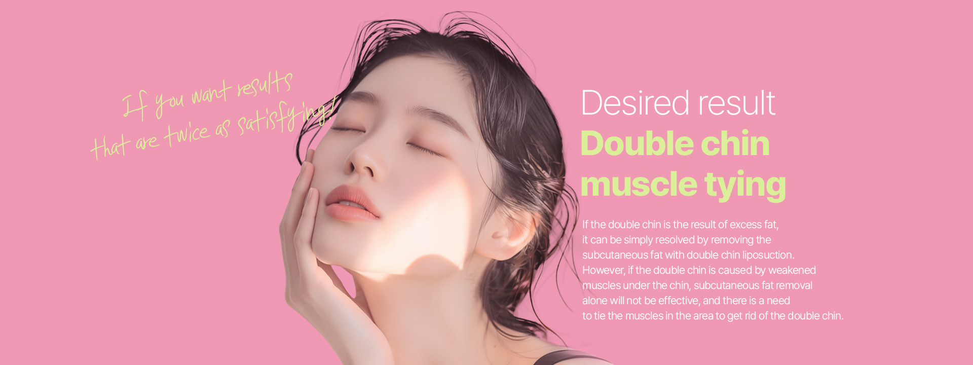 If you want results that are twice as satisfying! Desired result Double chin muscle tying  If the double chin is the result of excess fat, it can be simply resolved by removing the subcutaneous fat with double chin liposuction. However, if the double chin is caused by weakened muscles under the chin, subcutaneous fat removal alone will not be effective, and there is a need to tie the muscles in the area to get rid of the double chin.