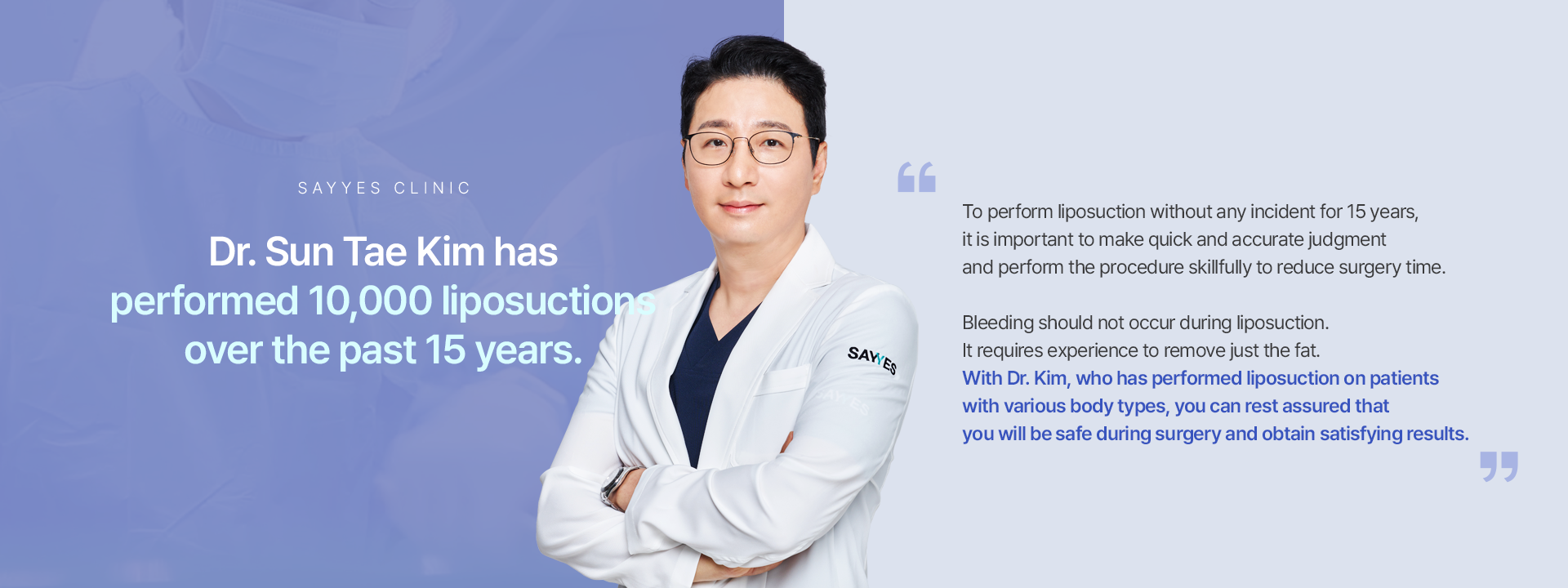 Dr. Sun Tae Kim has performed 10,000 liposuctions over the past 15 years.To perform liposuction without any incident for 15 years, it is important to make quick and accurate judgment and perform the procedure skillfully to reduce surgery time. Bleeding should not occur during liposuction. It requires experience to remove just the fat.  With Dr. Kim, who has performed liposuction on patients with various body types,you can rest assured that you will be safe during surgery and obtain satisfying results. 